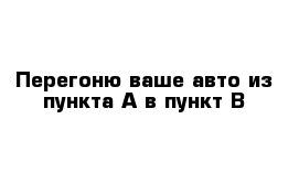 Перегоню ваше авто из пункта А в пункт В